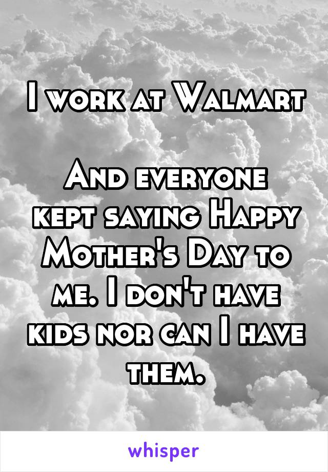 I work at Walmart 
And everyone kept saying Happy Mother's Day to me. I don't have kids nor can I have them.