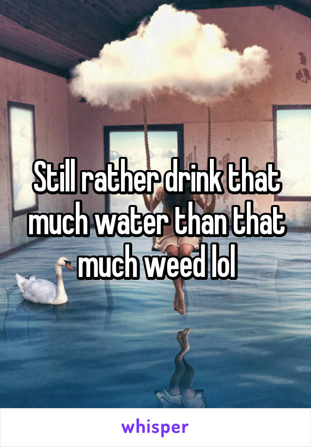 Still rather drink that much water than that much weed lol