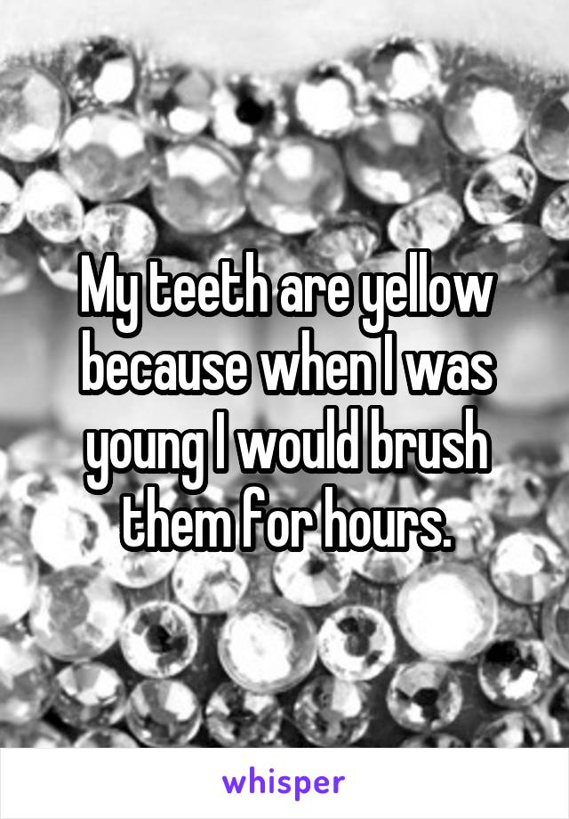 My teeth are yellow because when I was young I would brush them for hours.