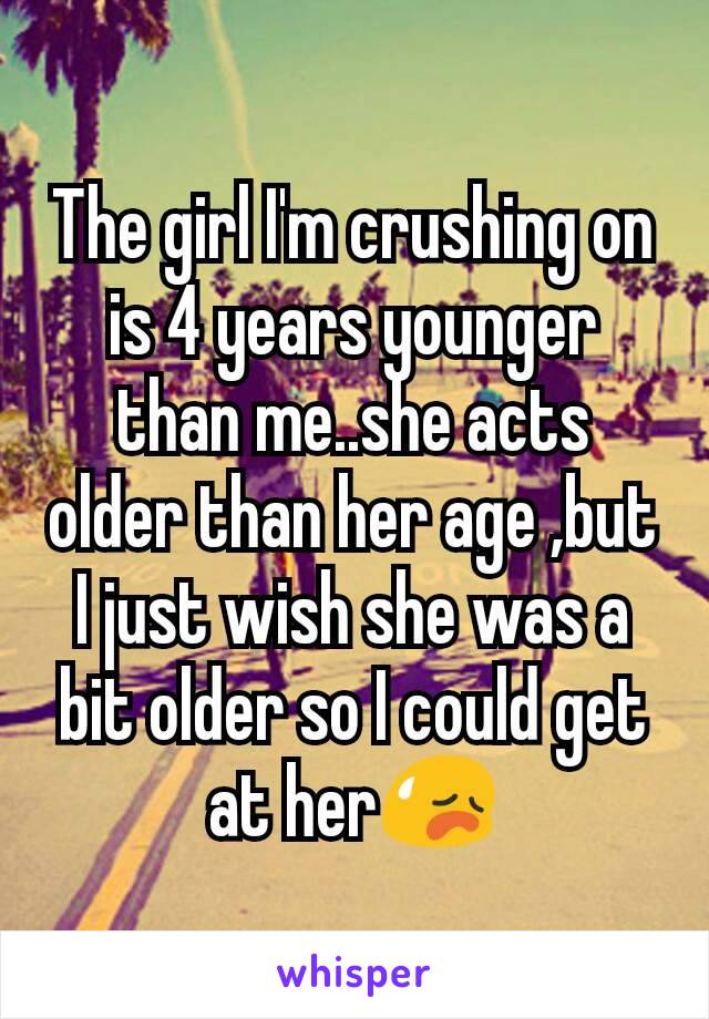 The girl I'm crushing on is 4 years younger than me..she acts older than her age ,but I just wish she was a bit older so I could get at her😥