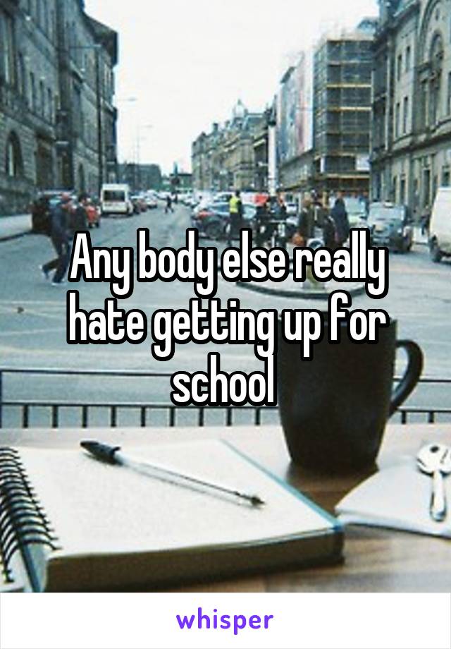 Any body else really hate getting up for school 