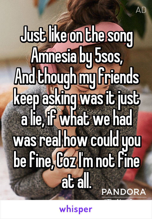 Just like on the song Amnesia by 5sos,
And though my friends keep asking was it just a lie, if what we had was real how could you be fine, Coz I'm not fine at all.