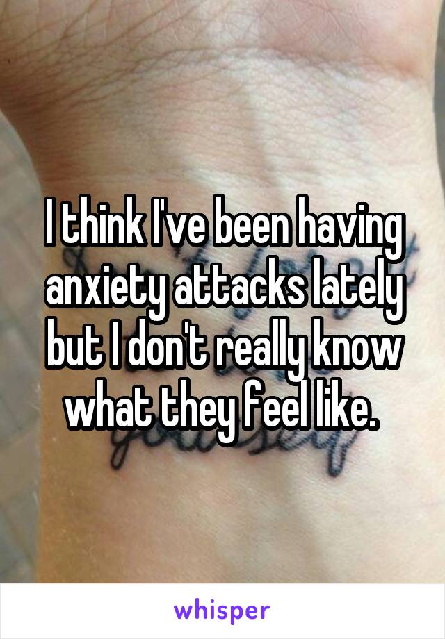 I think I've been having anxiety attacks lately but I don't really know what they feel like. 