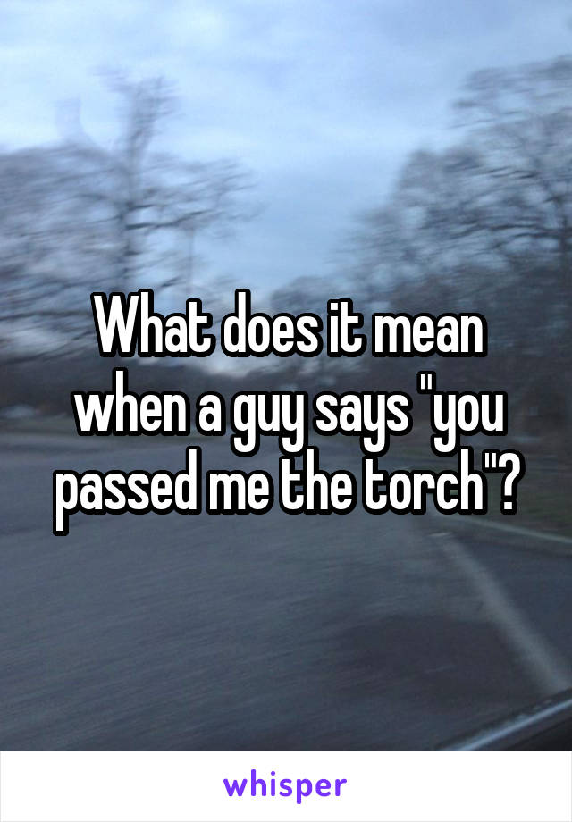 What does it mean when a guy says "you passed me the torch"?