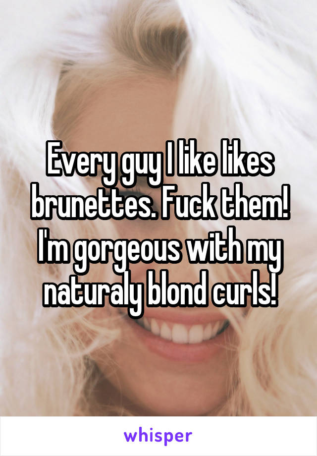 Every guy I like likes brunettes. Fuck them! I'm gorgeous with my naturaly blond curls!