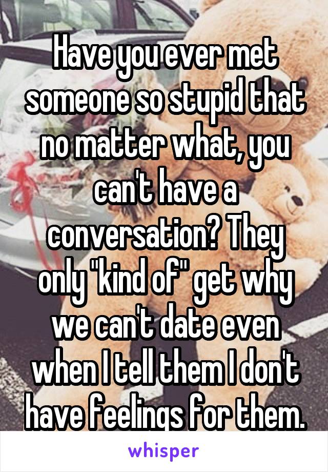 Have you ever met someone so stupid that no matter what, you can't have a conversation? They only "kind of" get why we can't date even when I tell them I don't have feelings for them.