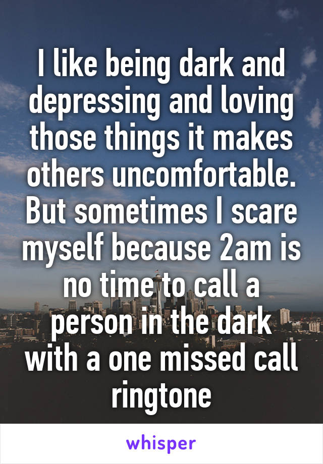 I like being dark and depressing and loving those things it makes others uncomfortable. But sometimes I scare myself because 2am is no time to call a person in the dark with a one missed call ringtone