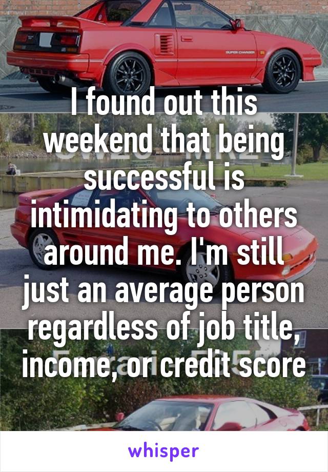 I found out this weekend that being successful is intimidating to others around me. I'm still just an average person regardless of job title, income, or credit score