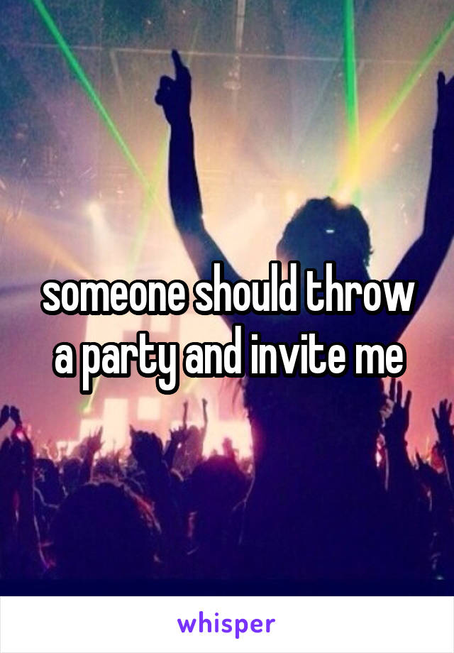 someone should throw a party and invite me