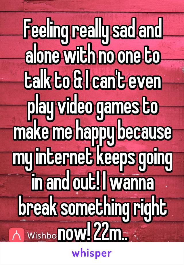 Feeling really sad and alone with no one to talk to & I can't even play video games to make me happy because my internet keeps going in and out! I wanna break something right now! 22m..