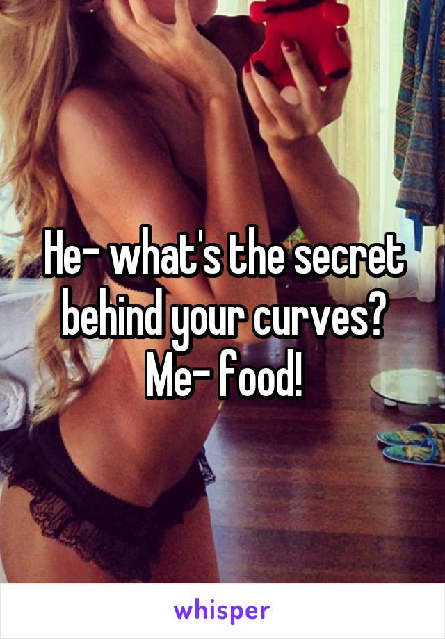 He- what's the secret behind your curves?
Me- food!