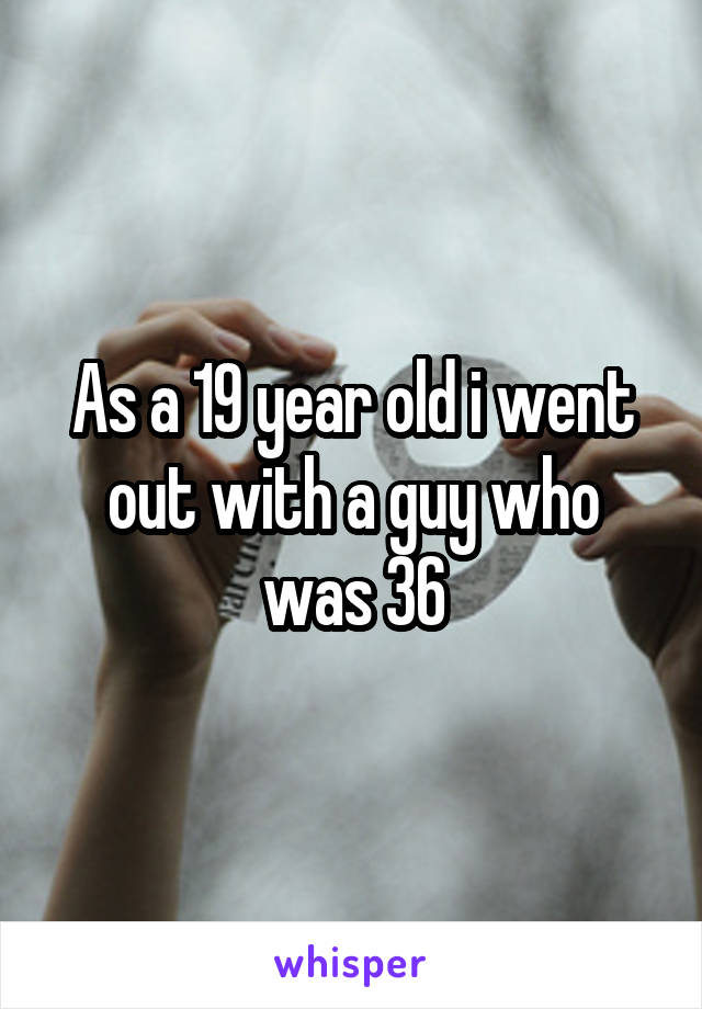 As a 19 year old i went out with a guy who was 36