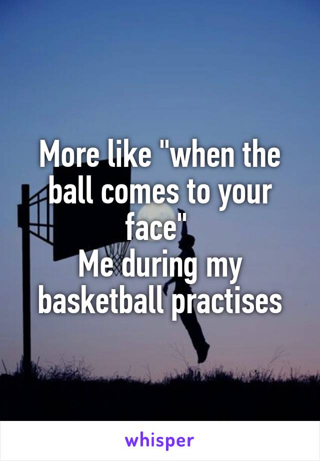 More like "when the ball comes to your face" 
Me during my basketball practises