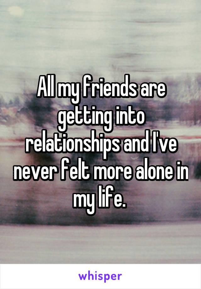 All my friends are getting into relationships and I've never felt more alone in my life. 