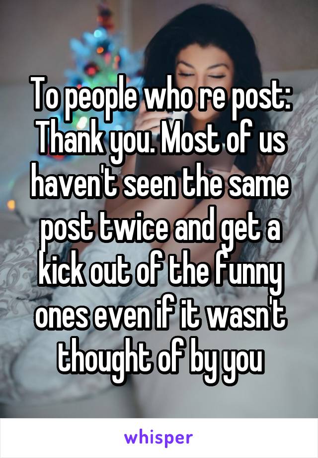 To people who re post:
Thank you. Most of us haven't seen the same post twice and get a kick out of the funny ones even if it wasn't thought of by you