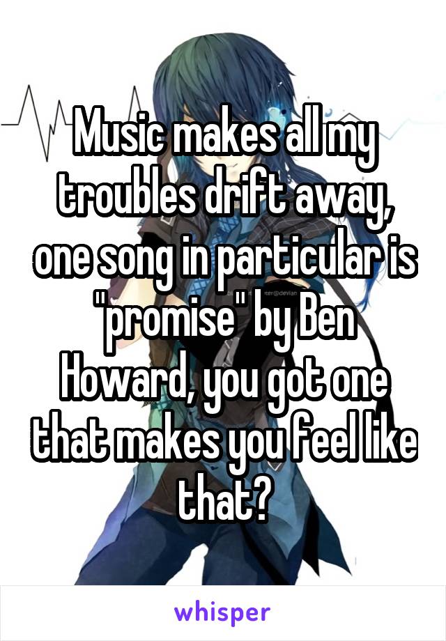 Music makes all my troubles drift away, one song in particular is "promise" by Ben Howard, you got one that makes you feel like that?