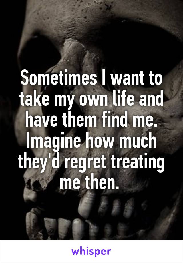 Sometimes I want to take my own life and have them find me. Imagine how much they'd regret treating me then. 