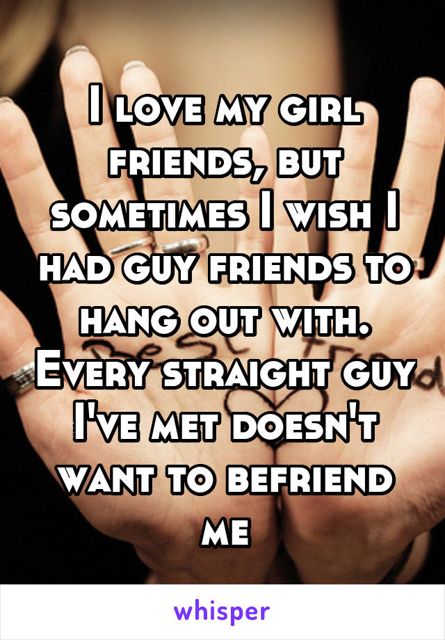 I love my girl friends, but sometimes I wish I had guy friends to hang out with. Every straight guy I've met doesn't want to befriend me