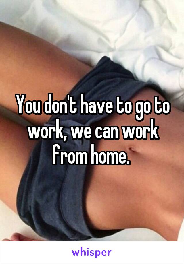 You don't have to go to work, we can work from home. 