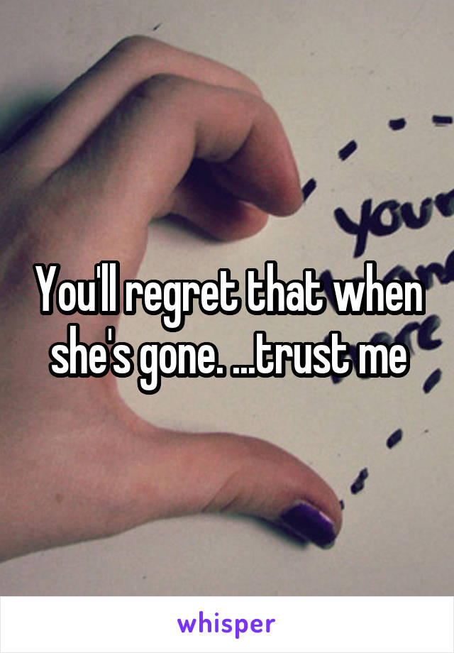 You'll regret that when she's gone. ...trust me