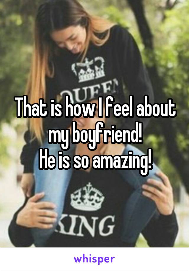 That is how I feel about my boyfriend!
He is so amazing!