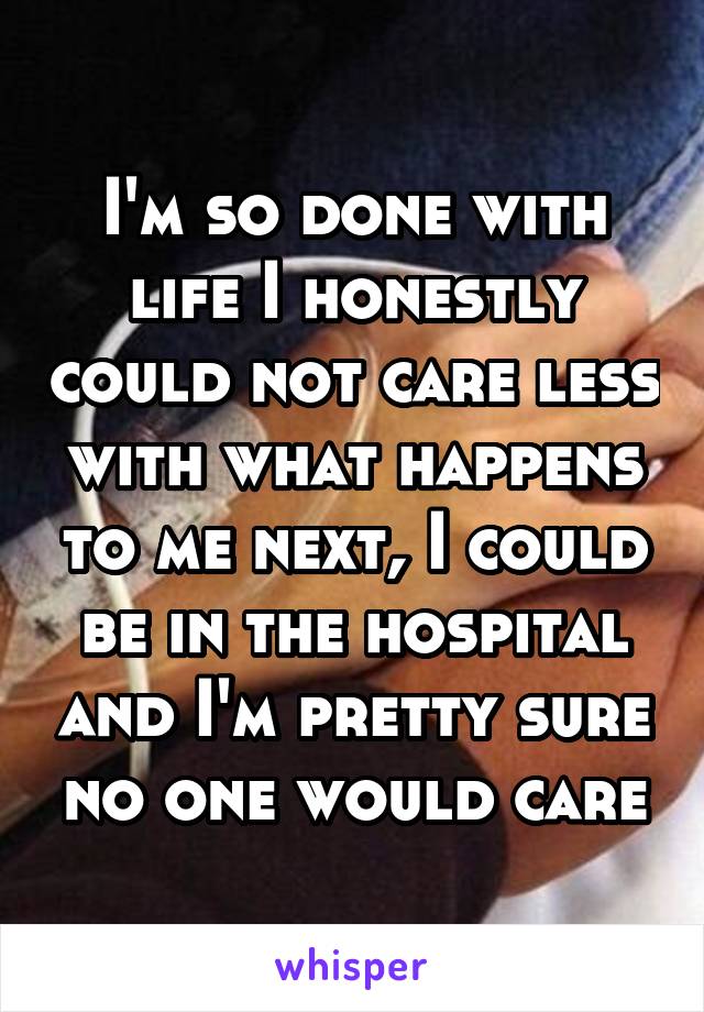 I'm so done with life I honestly could not care less with what happens to me next, I could be in the hospital and I'm pretty sure no one would care