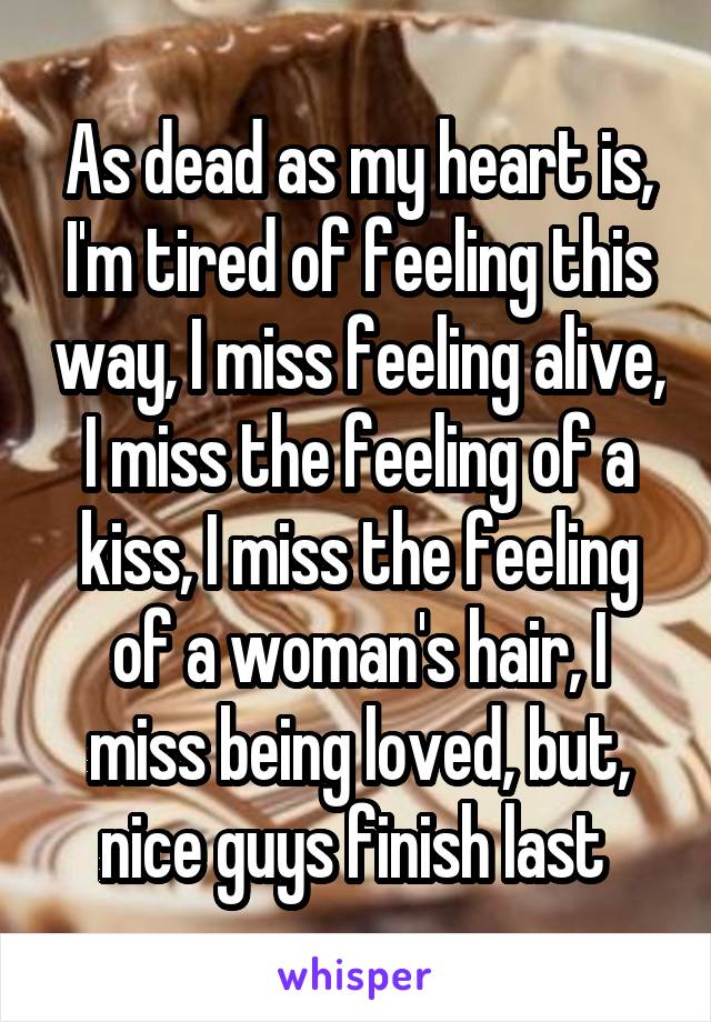 As dead as my heart is, I'm tired of feeling this way, I miss feeling alive, I miss the feeling of a kiss, I miss the feeling of a woman's hair, I miss being loved, but, nice guys finish last 