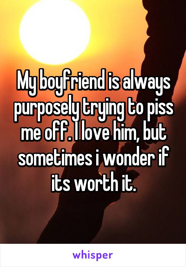 My boyfriend is always purposely trying to piss me off. I love him, but sometimes i wonder if its worth it.