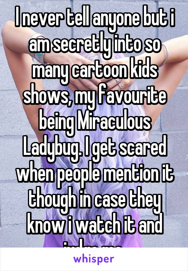 I never tell anyone but i am secretly into so many cartoon kids shows, my favourite being Miraculous Ladybug. I get scared when people mention it though in case they know i watch it and judge me 