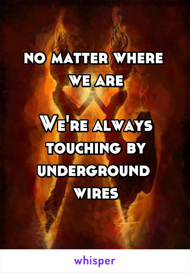 no matter where 
we are

We're always touching by underground 
wires
