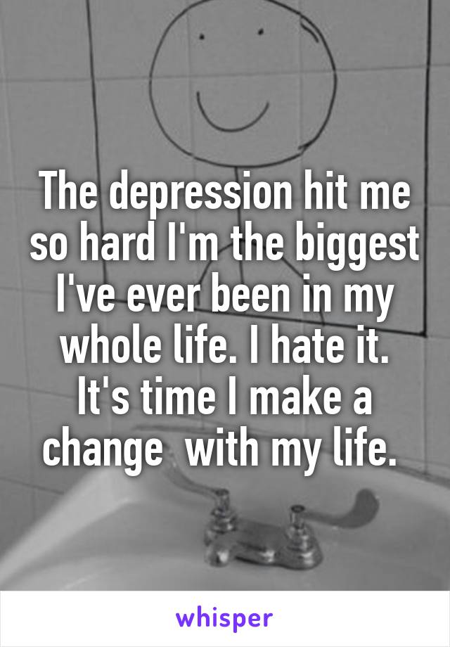 The depression hit me so hard I'm the biggest I've ever been in my whole life. I hate it. It's time I make a change  with my life. 