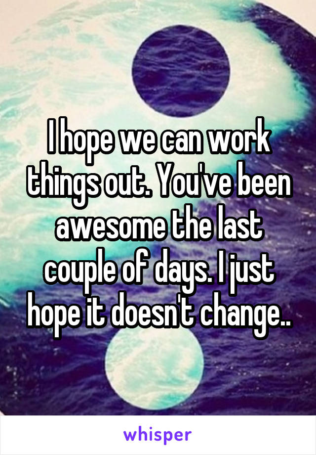 I hope we can work things out. You've been awesome the last couple of days. I just hope it doesn't change..