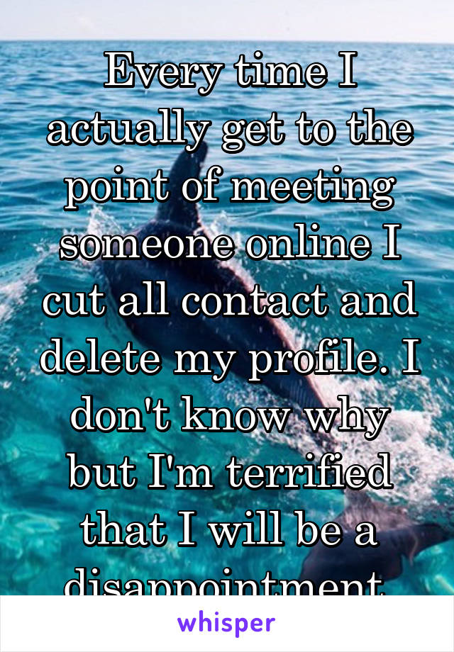 Every time I actually get to the point of meeting someone online I cut all contact and delete my profile. I don't know why but I'm terrified that I will be a disappointment.