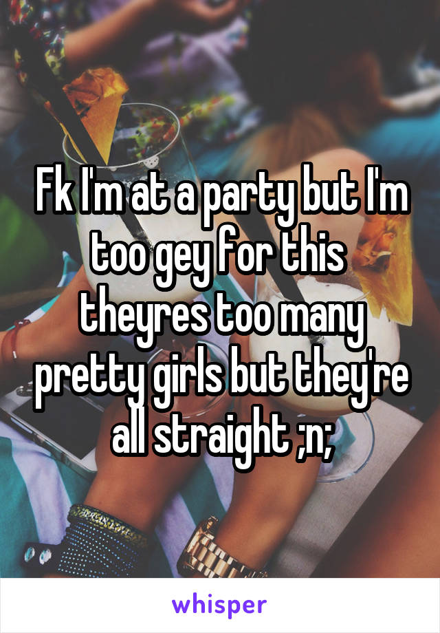 Fk I'm at a party but I'm too gey for this  theyres too many pretty girls but they're all straight ;n;