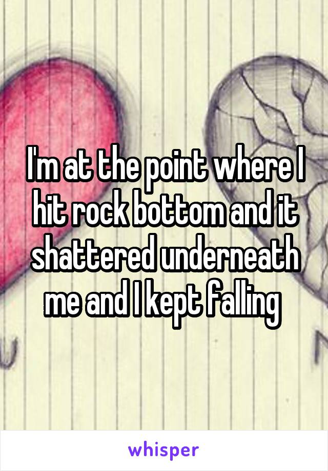 I'm at the point where I hit rock bottom and it shattered underneath me and I kept falling 