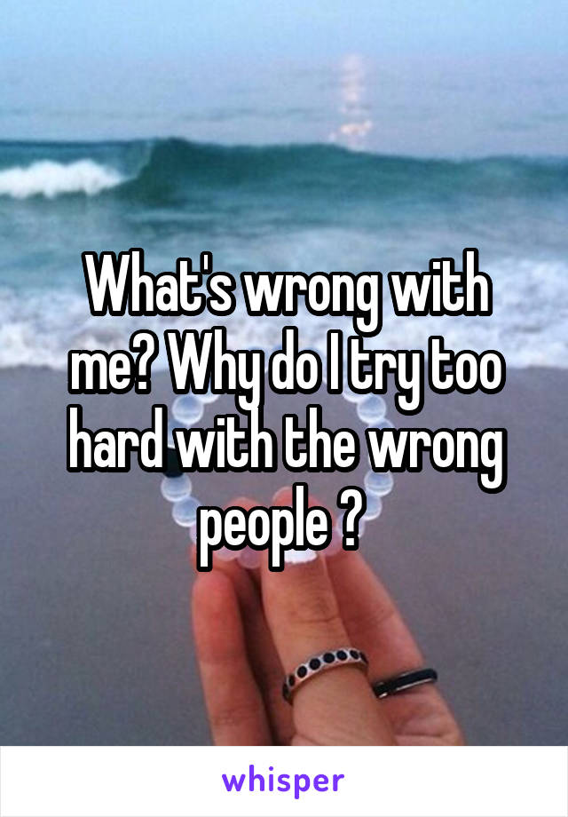 What's wrong with me? Why do I try too hard with the wrong people ? 