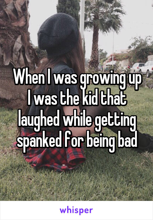 When I was growing up I was the kid that laughed while getting spanked for being bad