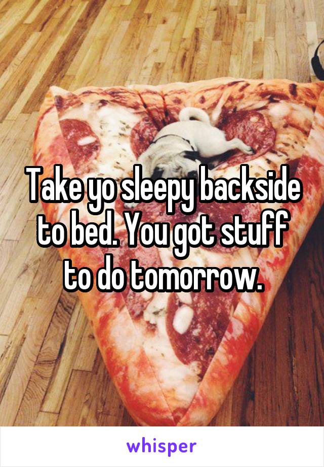 Take yo sleepy backside to bed. You got stuff to do tomorrow.