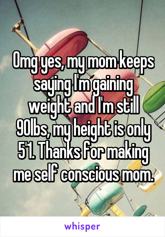 Omg yes, my mom keeps saying I'm gaining weight and I'm still 90lbs, my height is only 5'1. Thanks for making me self conscious mom.