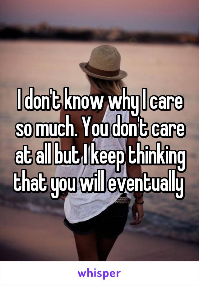 I don't know why I care so much. You don't care at all but I keep thinking that you will eventually 