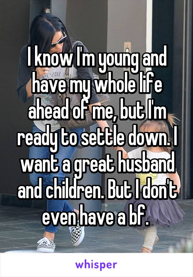 I know I'm young and have my whole life ahead of me, but I'm ready to settle down. I want a great husband and children. But I don't even have a bf. 