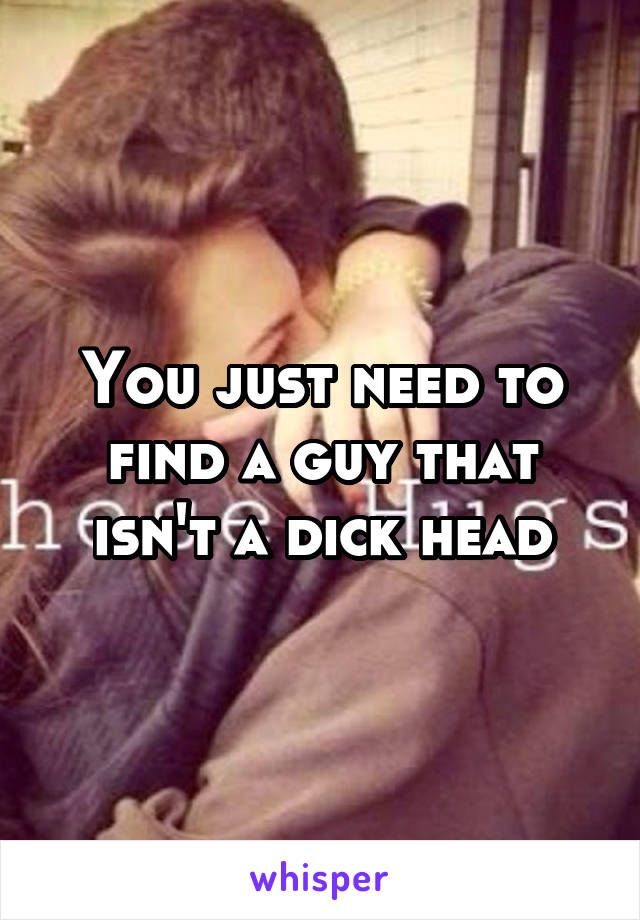 You just need to find a guy that isn't a dick head