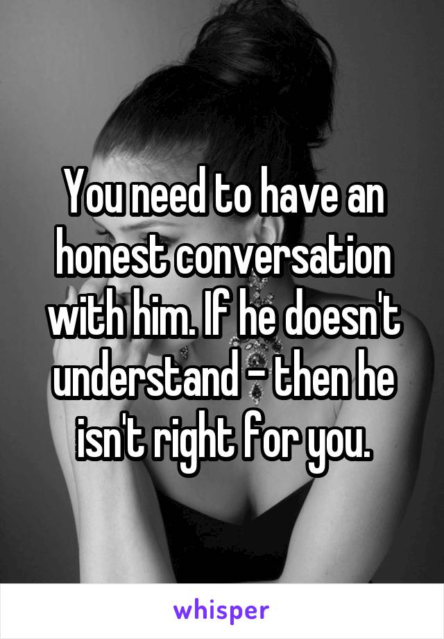 You need to have an honest conversation with him. If he doesn't understand - then he isn't right for you.