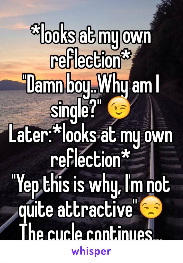 *looks at my own reflection* 
"Damn boy..Why am I single?" 😉
Later:*looks at my own reflection* 
"Yep this is why, I'm not quite attractive"😒
The cycle continues...