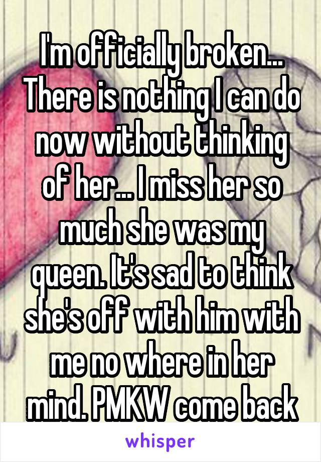 I'm officially broken... There is nothing I can do now without thinking of her... I miss her so much she was my queen. It's sad to think she's off with him with me no where in her mind. PMKW come back