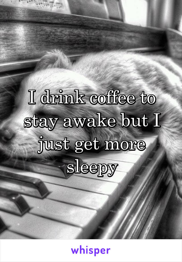 I drink coffee to stay awake but I just get more sleepy