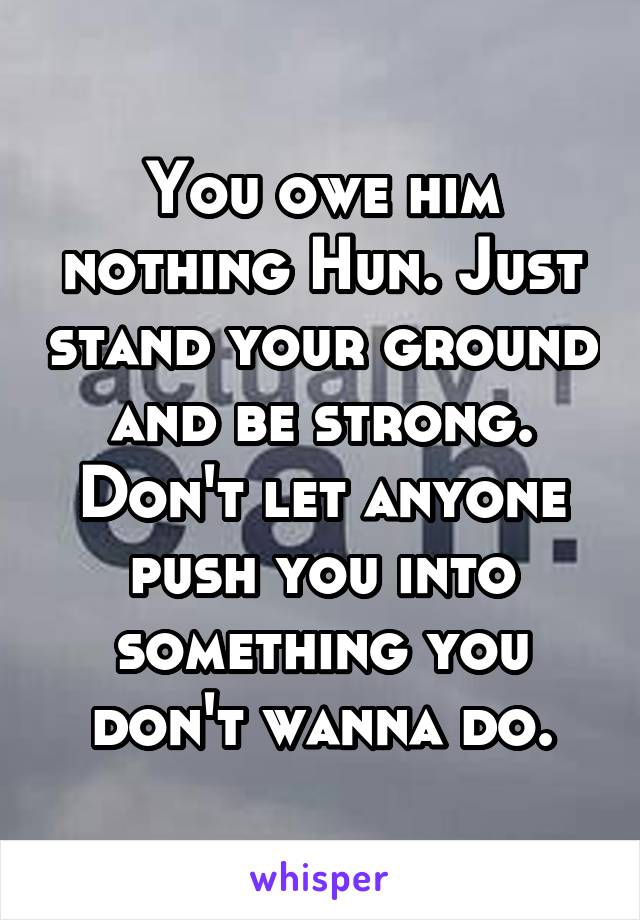 You owe him nothing Hun. Just stand your ground and be strong. Don't let anyone push you into something you don't wanna do.