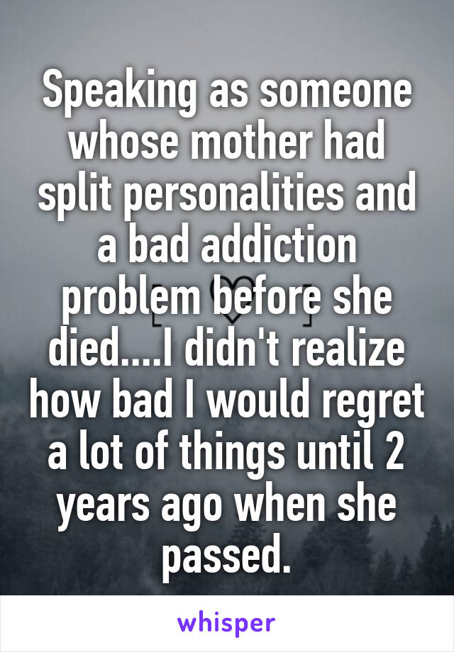 Speaking as someone whose mother had split personalities and a bad addiction problem before she died....I didn't realize how bad I would regret a lot of things until 2 years ago when she passed.