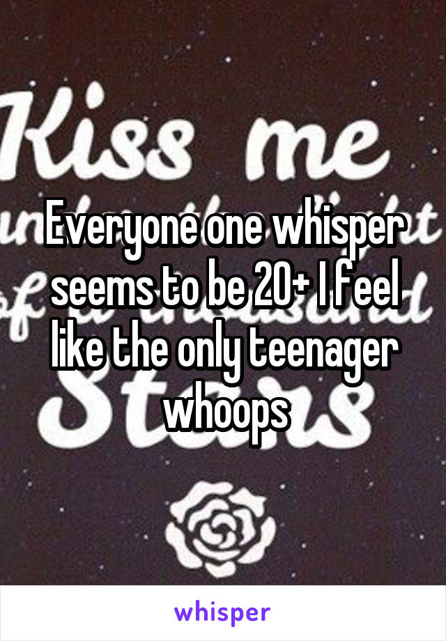 Everyone one whisper seems to be 20+ I feel like the only teenager whoops