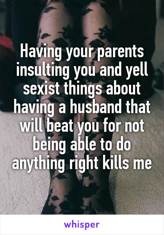 Having your parents insulting you and yell sexist things about having a husband that will beat you for not being able to do anything right kills me 